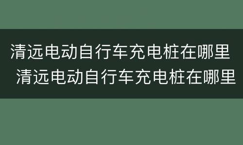 清远电动自行车充电桩在哪里 清远电动自行车充电桩在哪里买