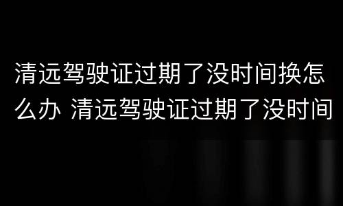 清远驾驶证过期了没时间换怎么办 清远驾驶证过期了没时间换怎么办呢