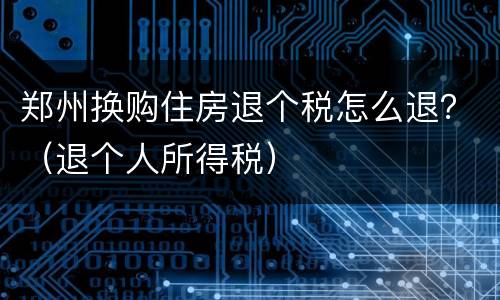 郑州换购住房退个税怎么退？（退个人所得税）