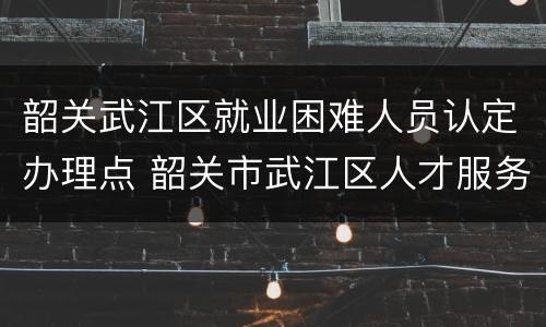 韶关武江区就业困难人员认定办理点 韶关市武江区人才服务局