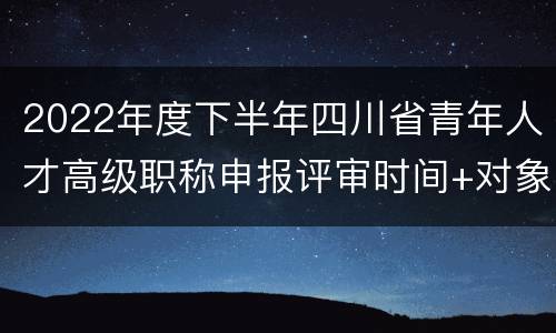 2022年度下半年四川省青年人才高级职称申报评审时间+对象