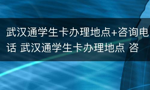 武汉通学生卡办理地点+咨询电话 武汉通学生卡办理地点 咨询电话号码