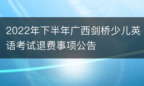 2022年下半年广西剑桥少儿英语考试退费事项公告