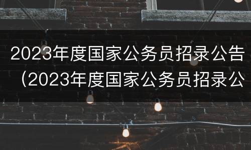 2023年度国家公务员招录公告（2023年度国家公务员招录公告在哪里看）