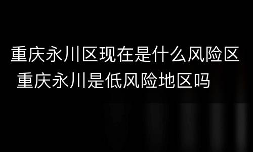 重庆永川区现在是什么风险区 重庆永川是低风险地区吗