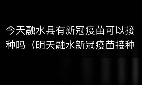 今天融水县有新冠疫苗可以接种吗（明天融水新冠疫苗接种点吗）