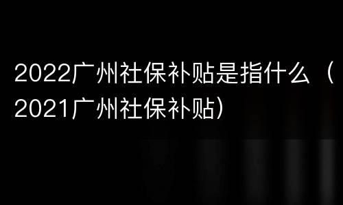2022广州社保补贴是指什么（2021广州社保补贴）