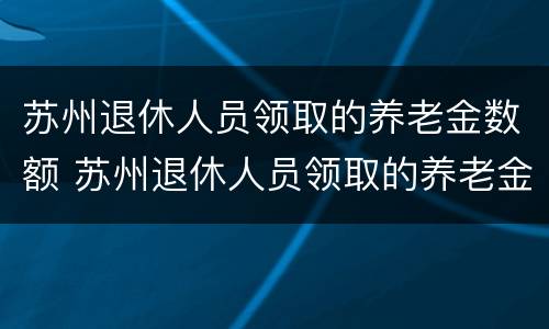 苏州退休人员领取的养老金数额 苏州退休人员领取的养老金数额怎么算