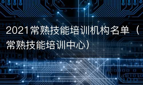 2021常熟技能培训机构名单（常熟技能培训中心）