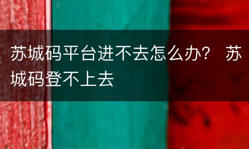 苏城码平台进不去怎么办？ 苏城码登不上去