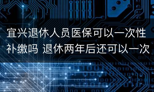 宜兴退休人员医保可以一次性补缴吗 退休两年后还可以一次性补缴职工医保吗