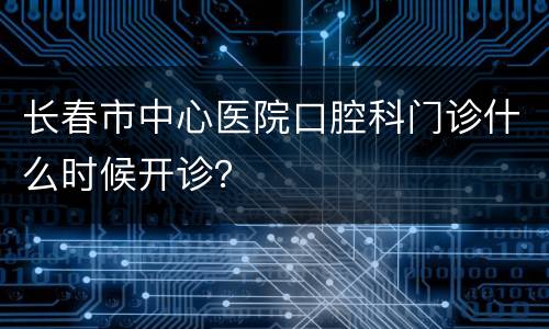长春市中心医院口腔科门诊什么时候开诊？