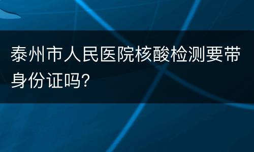 泰州市人民医院核酸检测要带身份证吗？