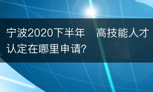 宁波2020下半年​高技能人才认定在哪里申请？