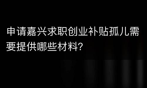 申请嘉兴求职创业补贴孤儿需要提供哪些材料？