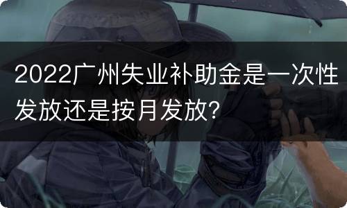 2022广州失业补助金是一次性发放还是按月发放？