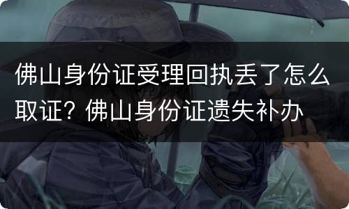 佛山身份证受理回执丢了怎么取证? 佛山身份证遗失补办