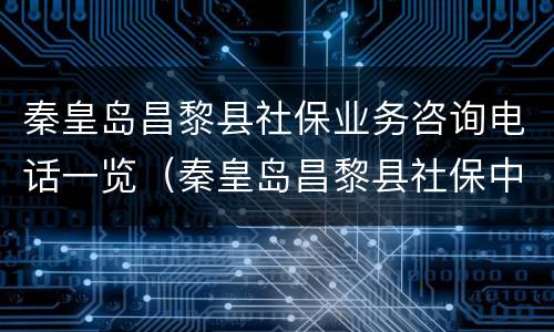 秦皇岛昌黎县社保业务咨询电话一览（秦皇岛昌黎县社保中心电话）