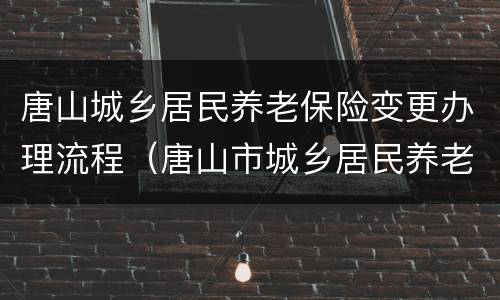 唐山城乡居民养老保险变更办理流程（唐山市城乡居民养老保险）