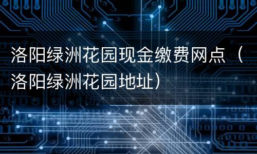洛阳绿洲花园现金缴费网点（洛阳绿洲花园地址）