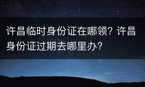 许昌临时身份证在哪领? 许昌身份证过期去哪里办?