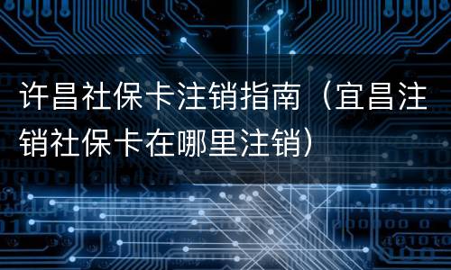 许昌社保卡注销指南（宜昌注销社保卡在哪里注销）