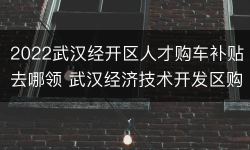 2022武汉经开区人才购车补贴去哪领 武汉经济技术开发区购车补贴