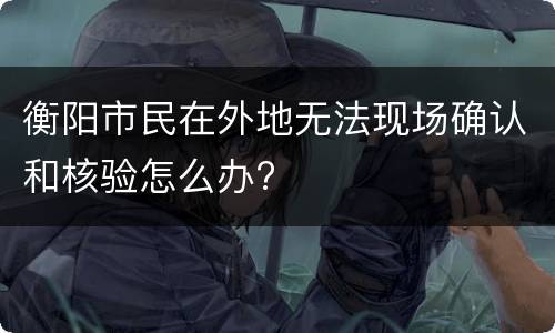 衡阳市民在外地无法现场确认和核验怎么办?