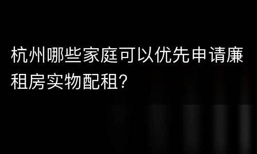 杭州哪些家庭可以优先申请廉租房实物配租?
