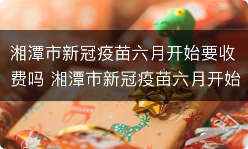 湘潭市新冠疫苗六月开始要收费吗 湘潭市新冠疫苗六月开始要收费吗今年