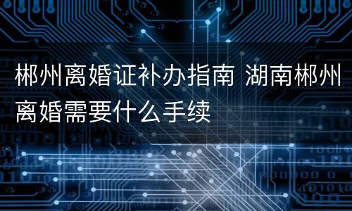郴州离婚证补办指南 湖南郴州离婚需要什么手续