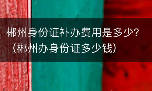 郴州身份证补办费用是多少？（郴州办身份证多少钱）
