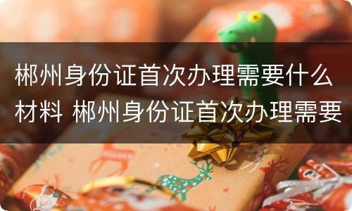 郴州身份证首次办理需要什么材料 郴州身份证首次办理需要什么材料和证件