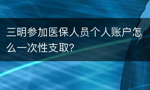 三明参加医保人员个人账户怎么一次性支取？