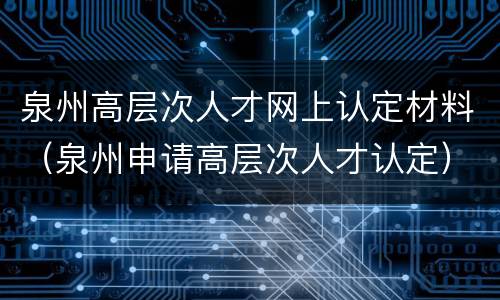 泉州高层次人才网上认定材料（泉州申请高层次人才认定）