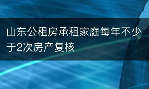 山东公租房承租家庭每年不少于2次房产复核