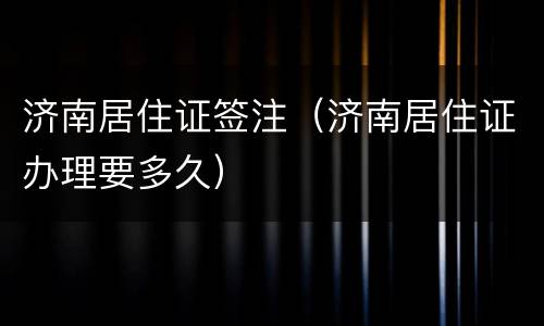济南居住证签注（济南居住证办理要多久）