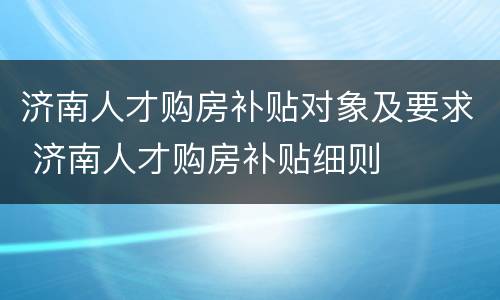 济南人才购房补贴对象及要求 济南人才购房补贴细则