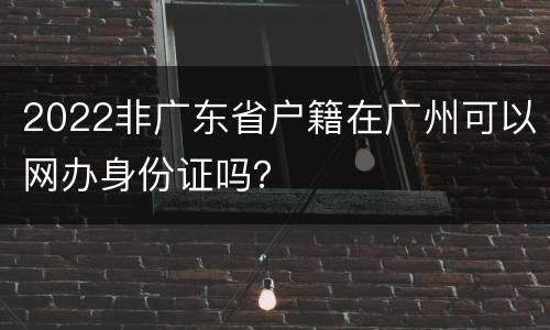 2022非广东省户籍在广州可以网办身份证吗？