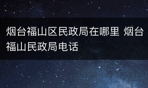 烟台福山区民政局在哪里 烟台福山民政局电话