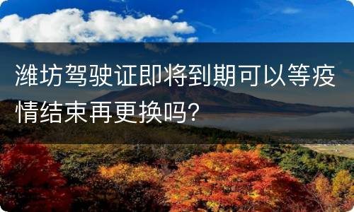 潍坊驾驶证即将到期可以等疫情结束再更换吗？