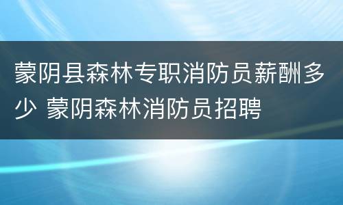蒙阴县森林专职消防员薪酬多少 蒙阴森林消防员招聘