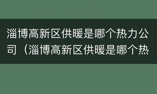 淄博高新区供暖是哪个热力公司（淄博高新区供暖是哪个热力公司供的）