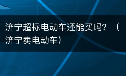 济宁超标电动车还能买吗？（济宁卖电动车）