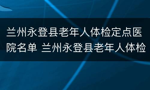 兰州永登县老年人体检定点医院名单 兰州永登县老年人体检定点医院名单查询