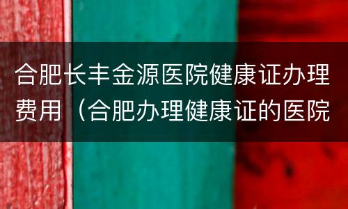 合肥长丰金源医院健康证办理费用（合肥办理健康证的医院）