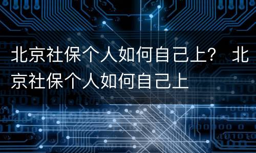 北京社保个人如何自己上？ 北京社保个人如何自己上