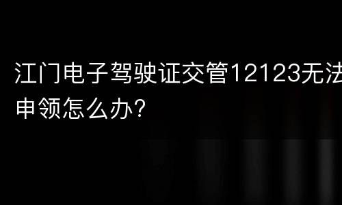 江门电子驾驶证交管12123无法申领怎么办?