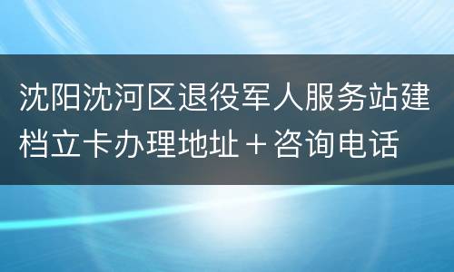 沈阳沈河区退役军人服务站建档立卡办理地址＋咨询电话