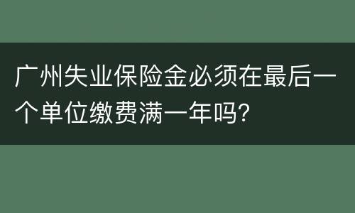 广州失业保险金必须在最后一个单位缴费满一年吗？